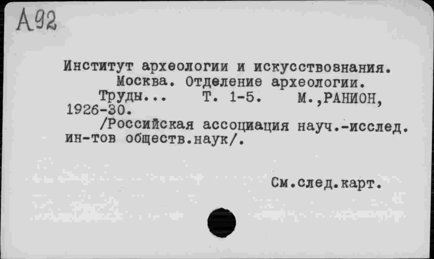 ﻿À92
Институт археологии и искусствознания.
Москва. Отделение археологии.
Труды... Т. 1-5. М..РАНИОН, 1926-30.
/Российская ассоциация науч.-исслед. ин-тов обществ.наук/.
См.след.карт.